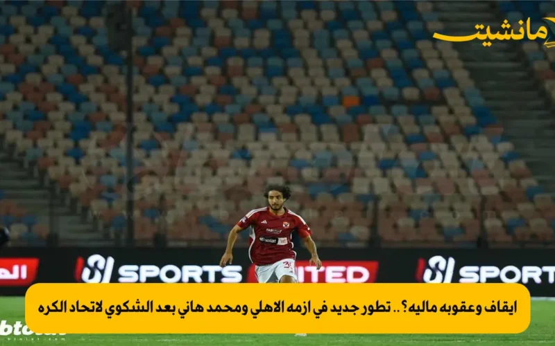 إيقاف وعقوبة مالية؟.. تطور جديد في أزمة الأهلي ومحمد هاني بعد الشكوى لاتحاد الكرة